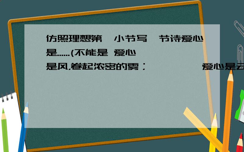 仿照理想第一小节写一节诗爱心是......(不能是 爱心是风，卷起浓密的雾；         爱心是云，化作及时的雨；         爱心是雨，滋润久旱的树；         爱心是树，为你撑起绿荫）