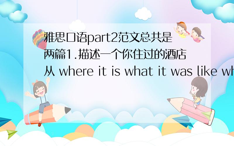 雅思口语part2范文总共是两篇1.描述一个你住过的酒店从 where it is what it was like why you like it?这3方面2.描述你的家乡(最好是写上海的)咳咳,以前从来没接触过part2 老师说让我自己先练习= = 完全