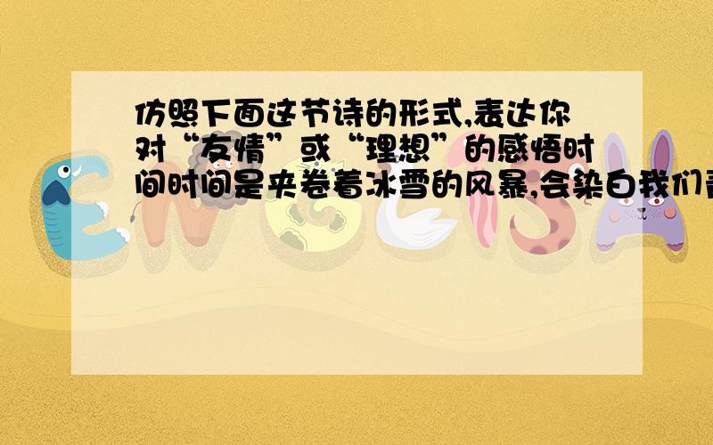 仿照下面这节诗的形式,表达你对“友情”或“理想”的感悟时间时间是夹卷着冰雪的风暴,会染白我们青春的额头；时间是一道湍急的江流,会淹没我们生命的行舟.