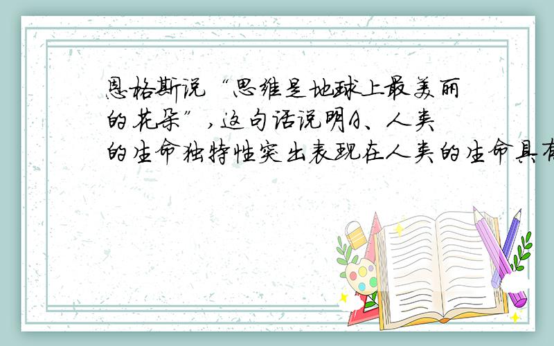 恩格斯说“思维是地球上最美丽的花朵”,这句话说明A、人类的生命独特性突出表现在人类的生命具有智慧 B、A、人类的生命独特性突出表现在人类的生命具有智慧B、只有思维才能开出美丽