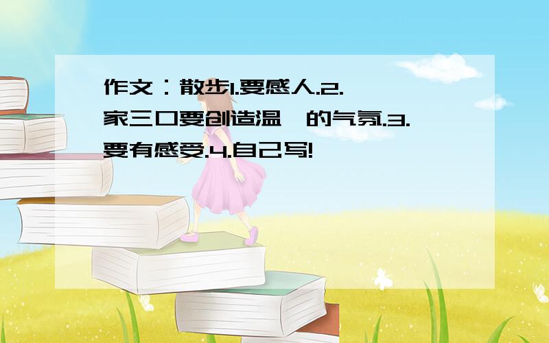 作文：散步1.要感人.2.一家三口要创造温馨的气氛.3.要有感受.4.自己写!