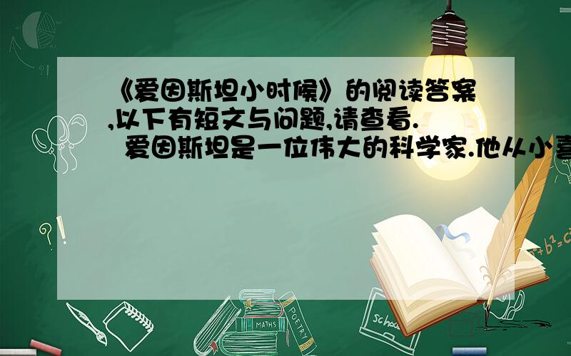 《爱因斯坦小时候》的阅读答案,以下有短文与问题,请查看.  爱因斯坦是一位伟大的科学家.他从小喜欢钻研问题,做那些需要动脑筋、花力气才能做好的事情.   爱因斯坦五岁的时候,有一天,爸