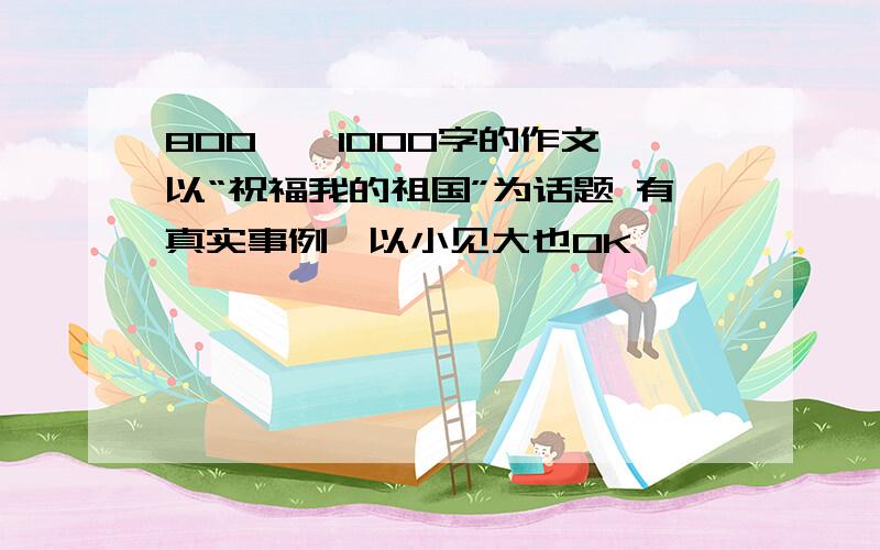 800——1000字的作文 以“祝福我的祖国”为话题 有真实事例,以小见大也OK