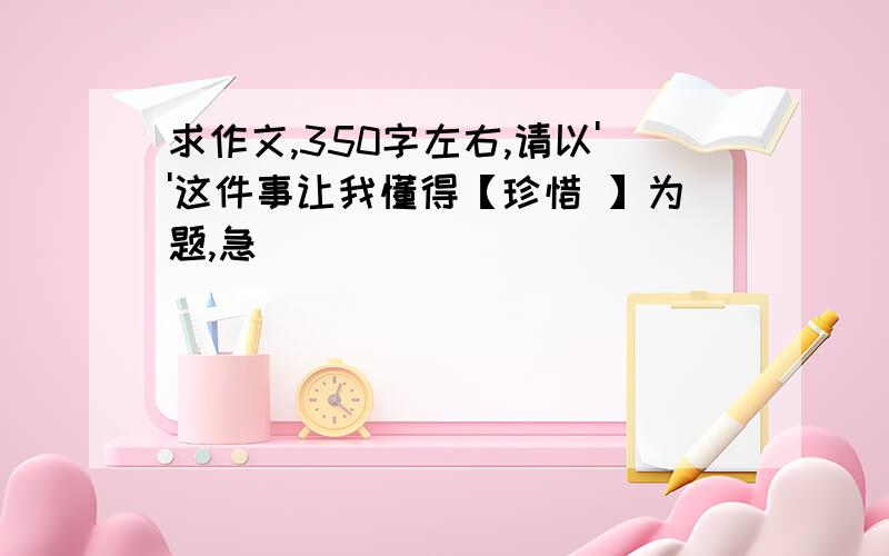 求作文,350字左右,请以''这件事让我懂得【珍惜 】为题,急