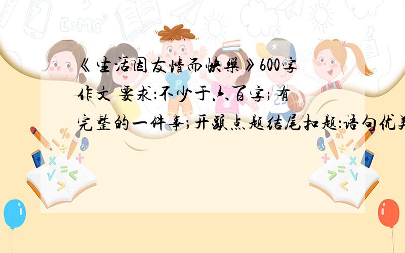 《生活因友情而快乐》600字作文 要求：不少于六百字;有完整的一件事；开头点题结尾扣题：语句优美thanks a lot