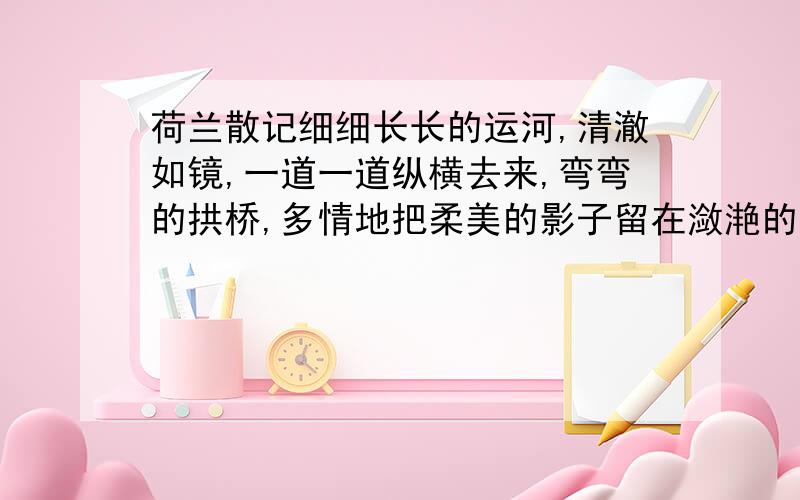 荷兰散记细细长长的运河,清澈如镜,一道一道纵横去来,弯弯的拱桥,多情地把柔美的影子留在潋滟的波光里.干干净净的屋子傍河而立,一幢一幢小巧玲珑,好像是奶油做成的,可爱绝顶.微风过处,