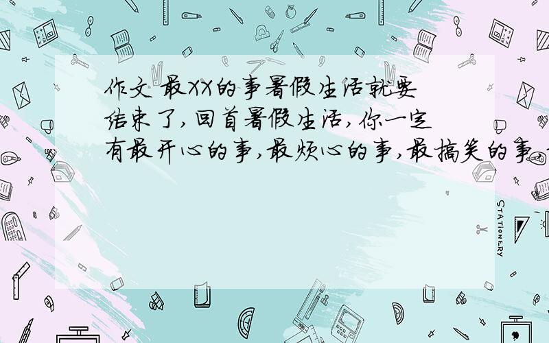 作文 最XX的事暑假生活就要结束了,回首暑假生活,你一定有最开心的事,最烦心的事,最搞笑的事,最无聊的事,最有趣的事.采撷其中一“最”,释放自己的心语.