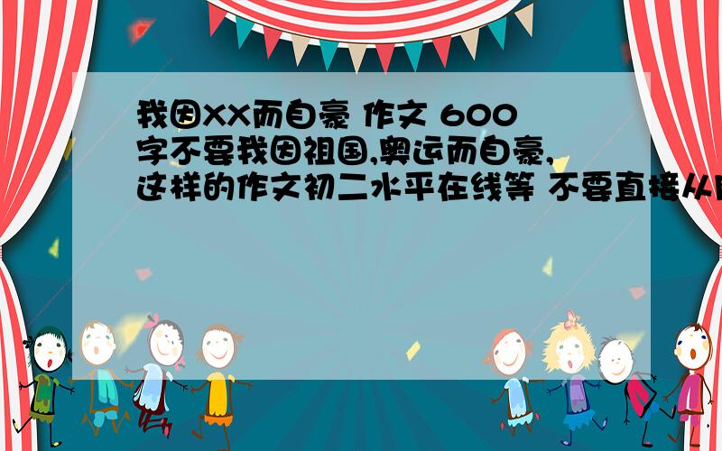 我因XX而自豪 作文 600字不要我因祖国,奥运而自豪,这样的作文初二水平在线等 不要直接从网上拉，要拉也要拉好点的