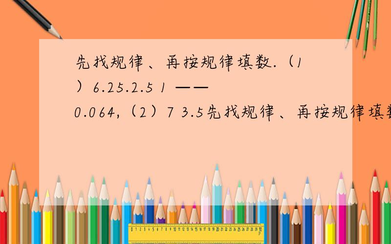 先找规律、再按规律填数.（1）6.25.2.5 1 ——0.064,（2）7 3.5先找规律、再按规律填数.（1）6.25.2.5    1   ——0.064,（2）7   3.5   1.75——0.21875,