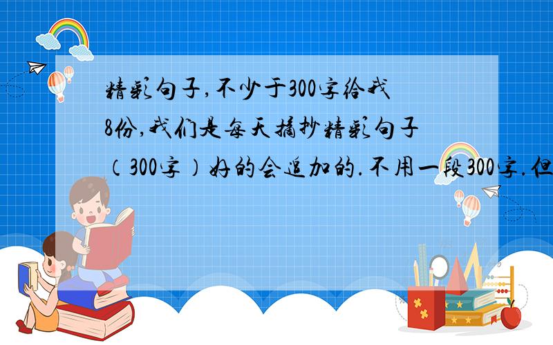 精彩句子,不少于300字给我8份,我们是每天摘抄精彩句子（300字）好的会追加的.不用一段300字.但是要写明几个字,比如：请将您的疑问告诉我们吧（11字）