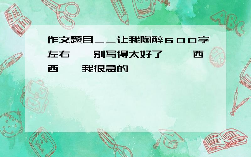 作文题目＿＿让我陶醉６００字左右｀｀别写得太好了｀｀ 西西｀｀我很急的｀｀