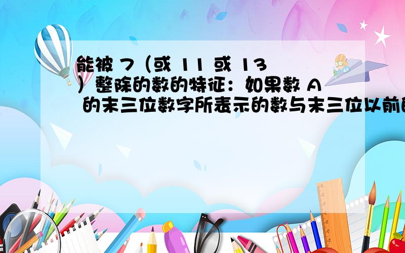 能被 7（或 11 或 13）整除的数的特征：如果数 A 的末三位数字所表示的数与末三位以前的数字所表示的数的差能被 7（或 11 或 13）整除,那么 A 就能被 7（或 11 或 13）整除.希望高手举例讲解