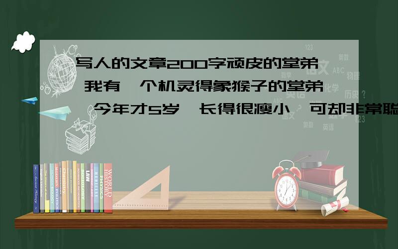 写人的文章200字顽皮的堂弟 我有一个机灵得象猴子的堂弟,今年才5岁,长得很瘦小,可却非常聪明,也很淘气,最爱爬高.这天,黄子涛来找我到楼下打篮球,弟弟吵着闹着要一起去,我没法子,只好带