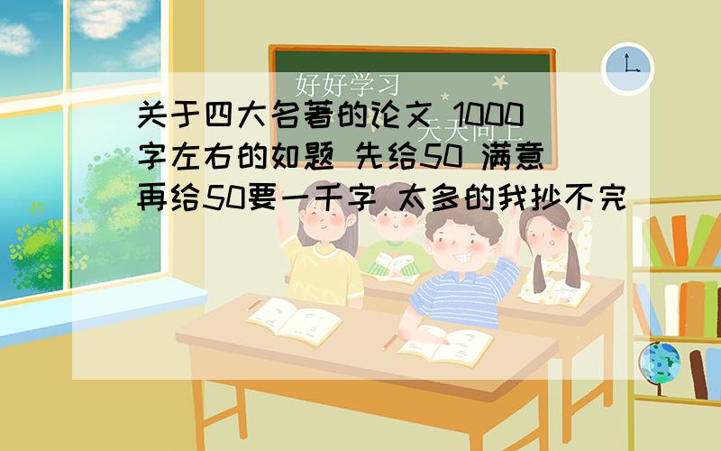 关于四大名著的论文 1000字左右的如题 先给50 满意再给50要一千字 太多的我抄不完