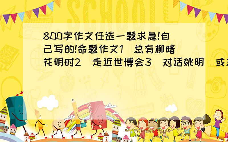 800字作文任选一题求急!自己写的!命题作文1．总有柳暗花明时2．走近世博会3．对话姚明（或刘翔）4．给自己点一盏灯5．因为有了你6．开在记忆深处的花朵7．小鸟叫了8．走过今9．祈愿10．