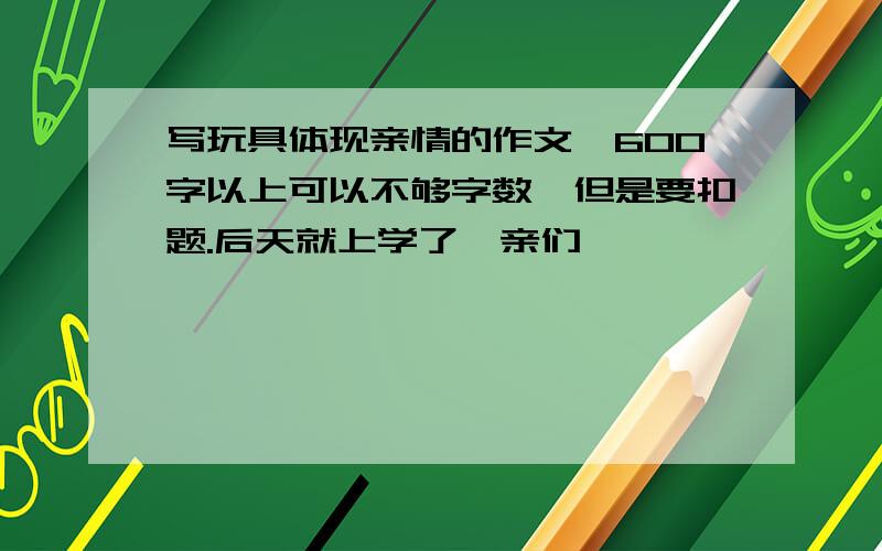 写玩具体现亲情的作文,600字以上可以不够字数,但是要扣题.后天就上学了,亲们,