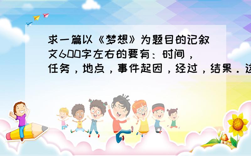 求一篇以《梦想》为题目的记叙文600字左右的要有：时间，任务，地点，事件起因，经过，结果。这6要素。