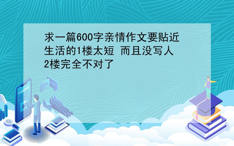 求一篇600字亲情作文要贴近生活的1楼太短 而且没写人 2楼完全不对了