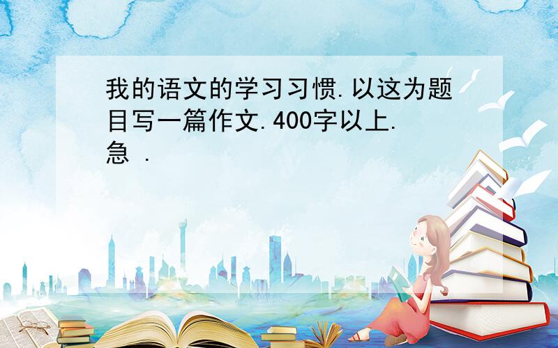 我的语文的学习习惯.以这为题目写一篇作文.400字以上.急 .