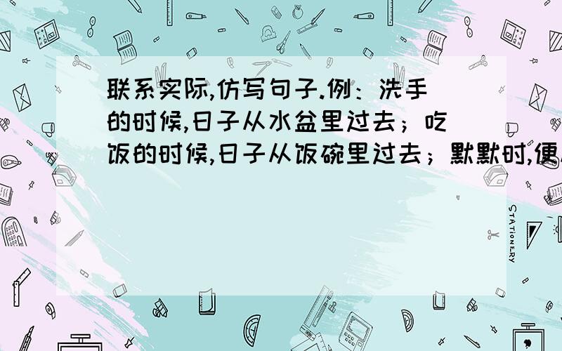 联系实际,仿写句子.例：洗手的时候,日子从水盆里过去；吃饭的时候,日子从饭碗里过去；默默时,便从