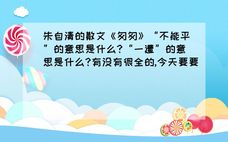 朱自清的散文《匆匆》“不能平”的意思是什么?“一遭”的意思是什么?有没有很全的,今天要要