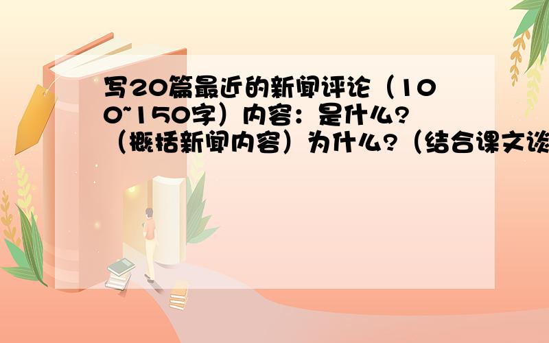 写20篇最近的新闻评论（100~150字）内容：是什么?（概括新闻内容）为什么?（结合课文谈原因,重要性作用,影响,意义怎么办?（思想上、行为上）政府（政策上宣传教育）