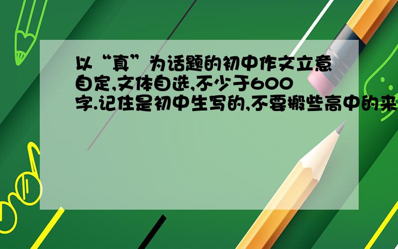 以“真”为话题的初中作文立意自定,文体自选,不少于600字.记住是初中生写的,不要搬些高中的来了!