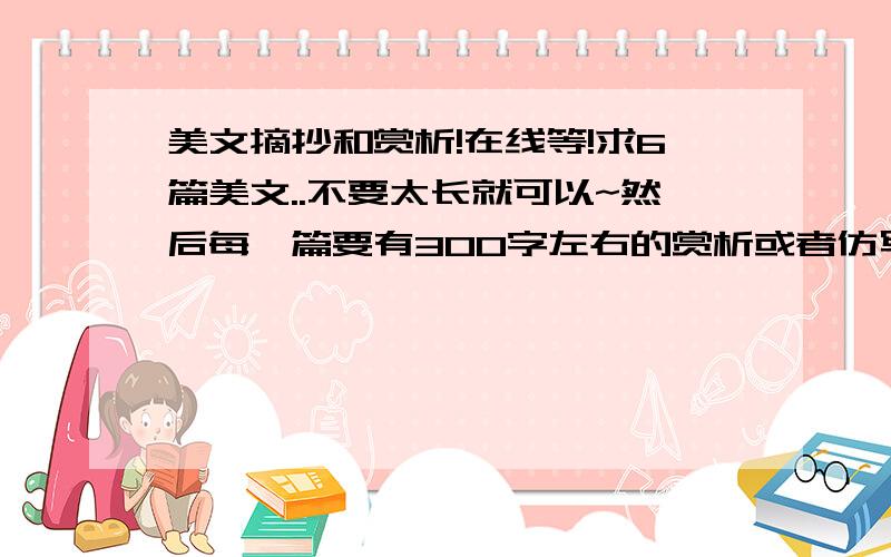 美文摘抄和赏析!在线等!求6篇美文..不要太长就可以~然后每一篇要有300字左右的赏析或者仿写...在线等啊!高手快来帮忙哈!