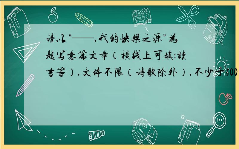 请以“——,我的快乐之源”为题写意篇文章（横线上可填：读书等）,文体不限（诗歌除外）,不少于500字,