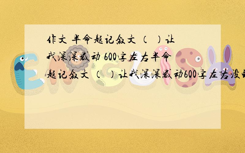 作文 半命题记叙文 （ ）让我深深感动 600字左右半命题记叙文 （ ）让我深深感动600字左右没钱了，就剩2分，不好给