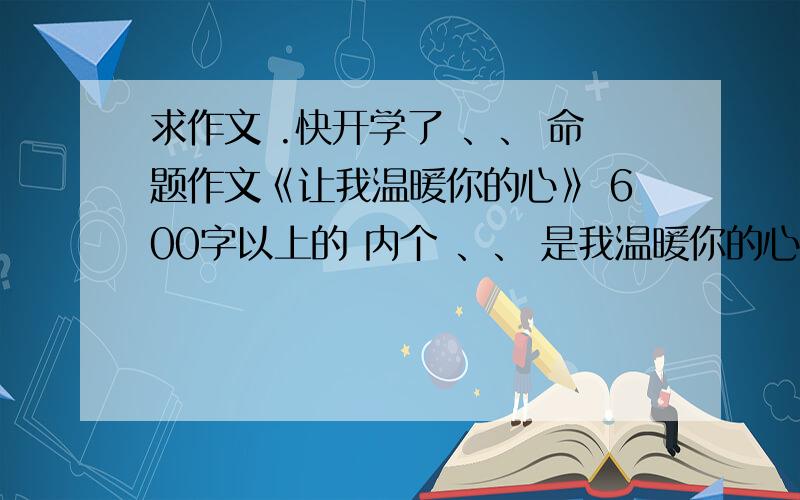 求作文 .快开学了 、、 命题作文《让我温暖你的心》 600字以上的 内个 、、 是我温暖你的心 不是 你温暖我的心.