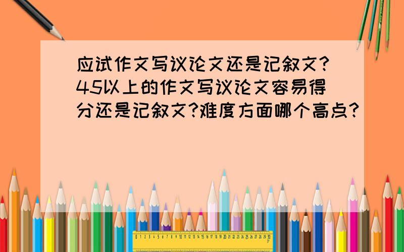 应试作文写议论文还是记叙文?45以上的作文写议论文容易得分还是记叙文?难度方面哪个高点?