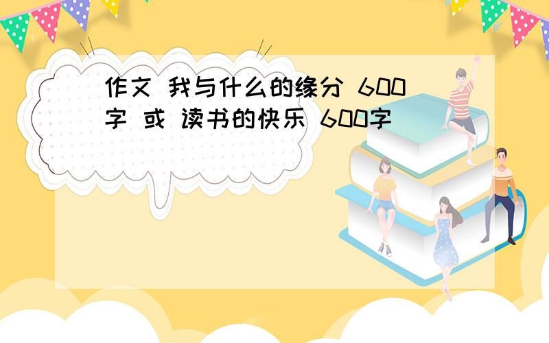 作文 我与什么的缘分 600字 或 读书的快乐 600字