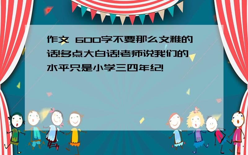 作文 600字不要那么文雅的话!多点大白话!老师说我们的水平只是小学三四年纪!