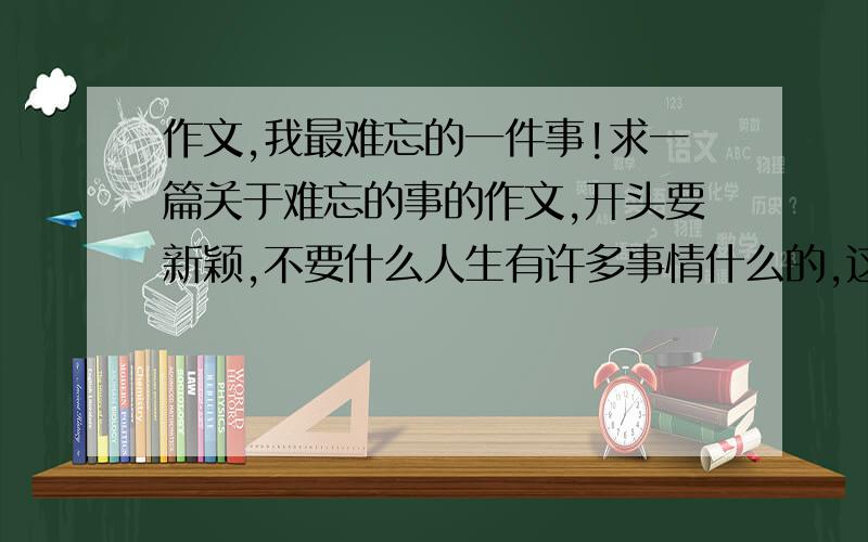 作文,我最难忘的一件事!求一篇关于难忘的事的作文,开头要新颖,不要什么人生有许多事情什么的,这些开头都太俗了,超急!明天期末,好的话可以加分,就这水平么？我的作文水平都比这些作文