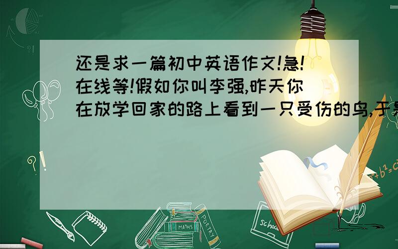 还是求一篇初中英语作文!急!在线等!假如你叫李强,昨天你在放学回家的路上看到一只受伤的鸟,于是你把它带回家养伤,可是却遭到妈妈的反对,因为妈妈怕鸟叫声会影响你的学习.你很苦恼,想