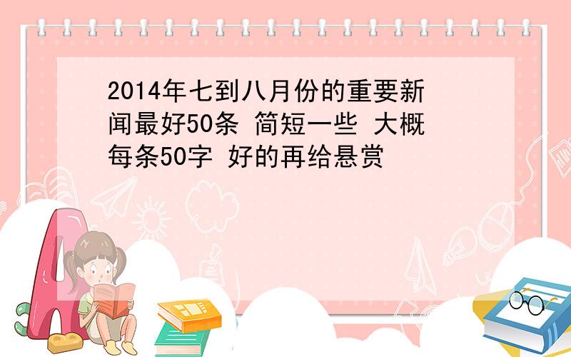 2014年七到八月份的重要新闻最好50条 简短一些 大概每条50字 好的再给悬赏