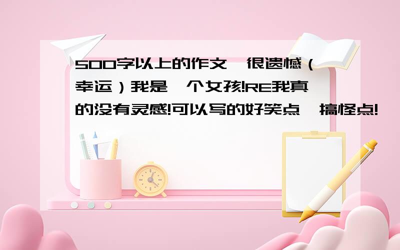 500字以上的作文,很遗憾（幸运）我是一个女孩!RE我真的没有灵感!可以写的好笑点,搞怪点!