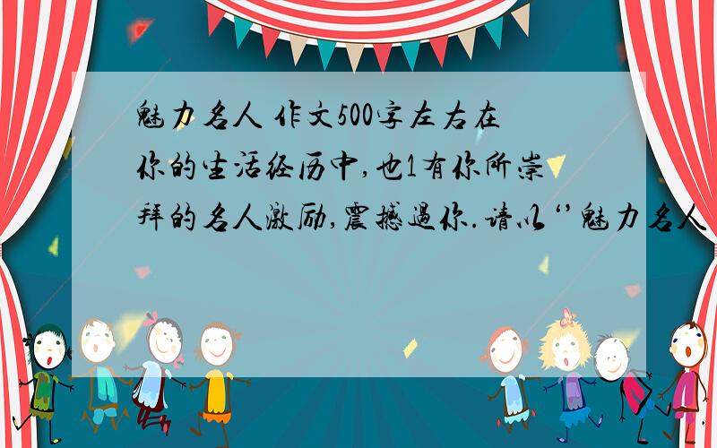 魅力名人 作文500字左右在你的生活经历中,也1有你所崇拜的名人激励,震撼过你.请以‘’魅力名人‘’为话题,写一篇500字左右的文章.文体不限.500字左右.