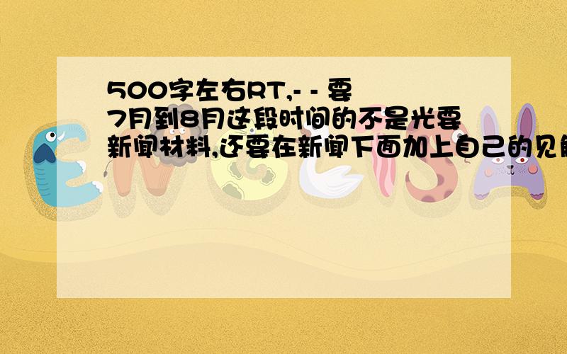 500字左右RT,- - 要7月到8月这段时间的不是光要新闻材料,还要在新闻下面加上自己的见解,如果可以加上见解的话我加分