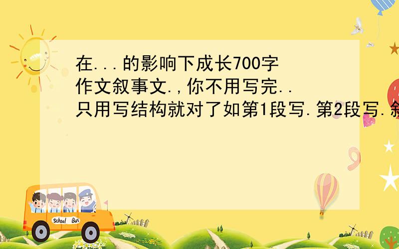 在...的影响下成长700字作文叙事文.,你不用写完..只用写结构就对了如第1段写.第2段写.叙事的事情写清楚