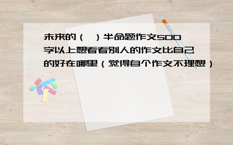 未来的（ ）半命题作文500字以上想看看别人的作文比自己的好在哪里（觉得自个作文不理想）