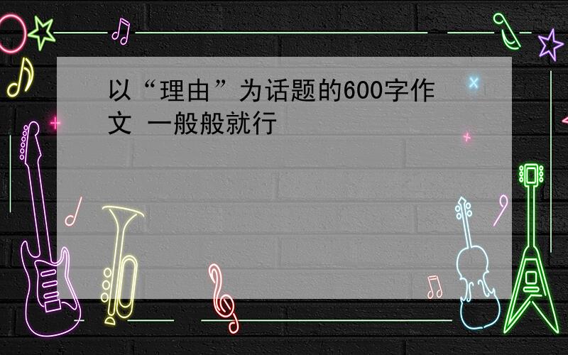 以“理由”为话题的600字作文 一般般就行