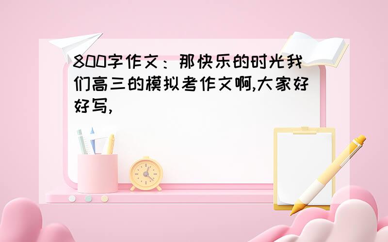 800字作文：那快乐的时光我们高三的模拟考作文啊,大家好好写,