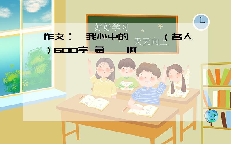 作文：《我心中的……》（名人）600字 急……啊