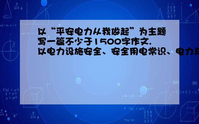 以“平安电力从我做起”为主题写一篇不少于1500字作文.以电力设施安全、安全用电常识、电力与生活的关系等与电力有关的内容为主.好的回答有悬赏!