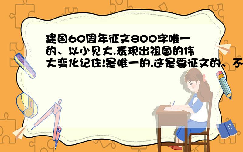 建国60周年征文800字唯一的、以小见大.表现出祖国的伟大变化记住!是唯一的.这是要征文的、不敢重复星期三就要交了。