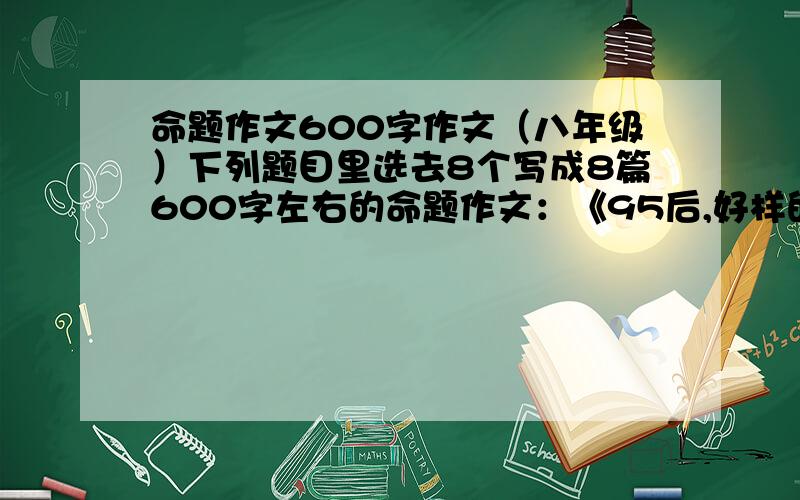 命题作文600字作文（八年级）下列题目里选去8个写成8篇600字左右的命题作文：《95后,好样的》、《我的偶像》、《倾听自己的心跳》、《我会这样当母亲》、《十年后的我》、《我的人生