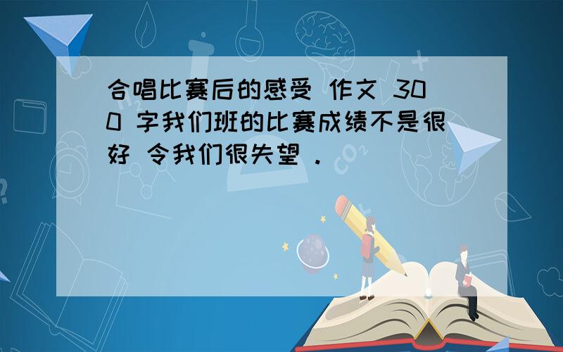 合唱比赛后的感受 作文 300 字我们班的比赛成绩不是很好 令我们很失望 .