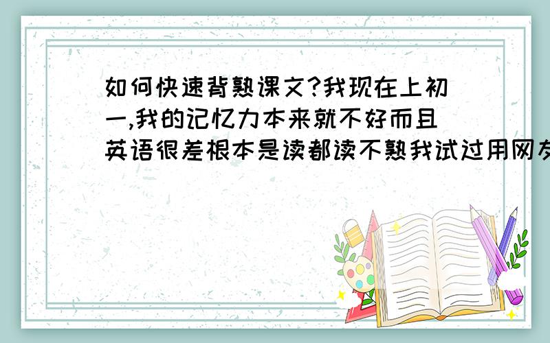 如何快速背熟课文?我现在上初一,我的记忆力本来就不好而且英语很差根本是读都读不熟我试过用网友推荐的方法一句一句背可是背了这句就会忘了那句好不容易背熟了又搞不清句子的顺序